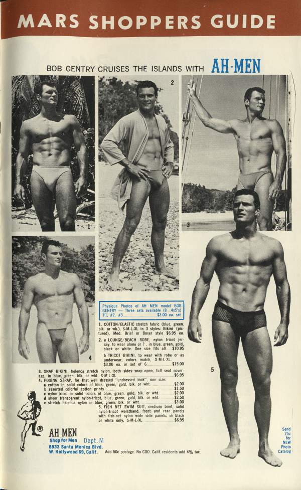 MARS SHOPPERS GUIDE
BOB GENTRY CRUISES THE ISLANDS WITH
AH-MEN
Physique Photos of AH MEN model 808 GENTRY Three sets available (8 4x5's) #1, #2, #3 $3.00 ea. set
1. COTTON/ELASTIC stretch fabric (blue, green, bik, or wh.). SML XL in 3 styles: Bikini (pic tured). Med Brief or Boxer style $6.95 ea.
2. LOUNGE/BEACH ROBE, nylon tricot jer sey, to wear alone or in blue, green, gold,
black or white. One size fits all $10.95 TRICOT BIKINI, to wear with robe or as underwear, colors match, SML-XL
$3.00 ea. or set of 6. $15.00 stretch nylon, both sides snap open, full seat cover
3. SNAP BIKINI, helenca age, in blue, green, blk or wht. SM-L-XL. 4. POSING STRAP, for that well dressed "undressed look", one size. a cotton in solid colors of blue, green, gold, blk. or wht $6.95
b assorted colorful cotton prints c nylon-tricot in solid colors of blue, green, gold, bik, or wht $2.00 d sheer transparent nylon-tricot, blue, green, gold, bik. or wht. $2.50
$2.00 $1.50
e stretch helenca nylon in blue, green, blk. or wht. 5. FISH NET SWIM SUIT, medium brief, solid
$3.00
nylon tricot waistband, front and rear panels with fish net nylon wide side panels, in black or white only. SM-L-XL $5.95
AH MEN
Shop for Men Dept. M 8933 Santa Monica Blvd.
W. Hollywood 69, Calif. Add 50c postage. No COD. Calit. residents add 4% tax.
Send 25 for NEW Photo Catalog