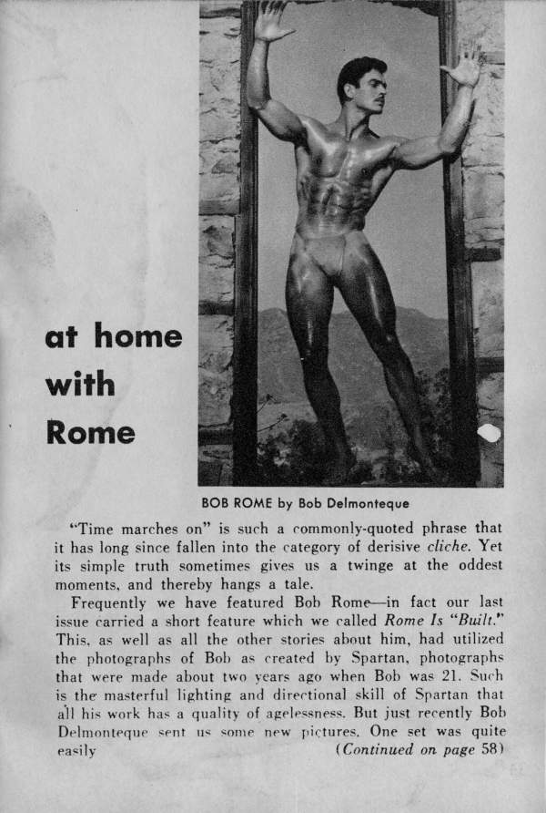 at home with Rome
BOB ROME by Bob Delmonteque
"Time marches on" is such a commonly-quoted phrase that it has long since fallen into the category of derisive cliche. Yet its simple truth sometimes gives us a twinge at the oddest moments, and thereby hangs a tale.
Frequently we have featured Bob Rome-in fact our last issue carried a short feature which we called Rome Is "Built." This, as well as all the other stories about him, had utilized the photographs of Bob as created by Spartan, photographs that were made about two years ago when Bob was 21. Such is the masterful lighting and directional skill of Spartan that all his work has a quality of agelessness. But just recently Bob Delmonteque sent us some new pictures. One set was quite easily (Continued on page 58)