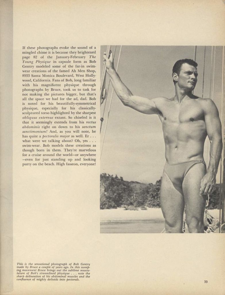 If these photographs evoke the sound of a mingled chime it is because they brightened page 82 of the January-February The Young Physique in capsule form as Bob Gentry modeled some of the far-in swim- wear creations of the famed Ah Men Shop, 8953 Santa Monica Boulevard, West Holly wood, California. Fans of Bob, long familiar with his magnificent physique through photographs by Bruce, took us to task for not making the pictures bigger, but that's all the space we had for the ad, dad. Bob is noted for his beautifully-symmetrical physique, especially for his classically. sculptured torso highlighted by the sharpest obliquus externus extant. So chiseled is it that it seemingly extends from his rectus abdominis right on down to his sanctum sanctimonium! And, as you will note, he has quite a pectoralis major as well. Er... what were we talking about? Oh, yes swim-wear. Bob models these creations as though born in them. They're marvelous for a cruise around the world-or anywhere -even for just standing up and looking purty on the beach. High fasseon, everyone!
This is the sensational photograph of Bob Gentry made by Bruce a couple of years ago. In this sweep- ing movement Bruce brings out the sublime muscu lature of Bob's streamlined physique... note the sharp delineation of his abdominal muscles and the confluence of mighty deltoids into pectorals.
33