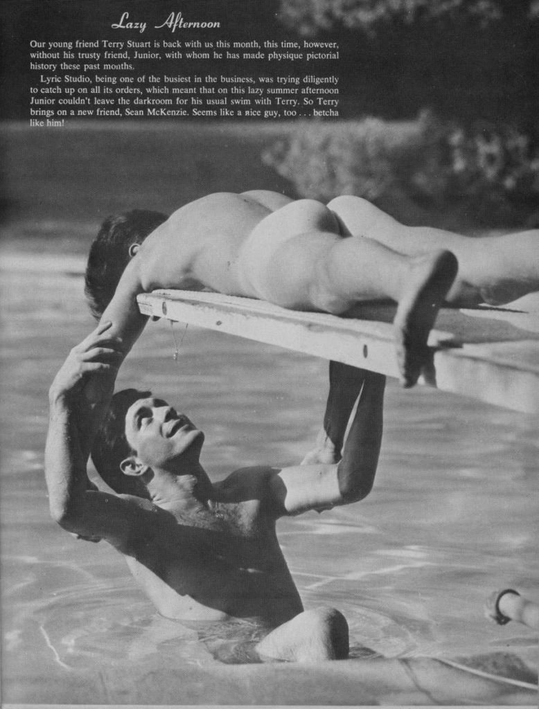 Lazy Afternoon
Our young friend Terry Stuart is back with us this month, this time, however, without his trusty friend, Junior, with whom he has made physique pictorial history these past months.
Lyric Studio, being one of the busiest in the business, was trying diligently to catch up on all its orders, which meant that on this lazy summer afternoon Junior couldn't leave the darkroom for his usual swim with Terry. So Terry brings on a new friend, Sean McKenzie. Seems like a nice guy, too... betcha like him!