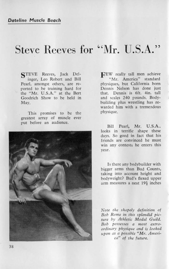 Dateline Muscle Beach
Steve Reeves for "Mr. U.S.A."
STEVE Reeves, Jack Del- inger, Leo Robert and Bill Pearl, amongst others, are re- ported to be training hard for the "Mr. U.S.A." at the Bert Goodrich Show to be held in May.
This promises to be the greatest array of muscle ever put before an audience.
FEW really tall men achieve "Mr. America" standard physiques, but California born. Dennis Nelson has done just that. Dennis is 6ft. 4in. tall and scales 240 pounds. Body- building plus wrestling has re- warded him with a tremendous physique.
Bill Pearl, Mr. U.S.A.. looks in terrific shape these days. So good in fact that his friends are convinced he must win any contests he enters this year.
Is there any bodybuilder with bigger arms than Bud Counts, taking into account height and bodyweight? Bud's flexed upper arm measures a neat 194 inches
Note the shapely definition of Bob Rome in this splendid pic- ture by Athletic Model Guild. Bob possesses a most extra- ordinary physique and is looked upon as a possible "Mr. Ameri- ca" of the future.
38