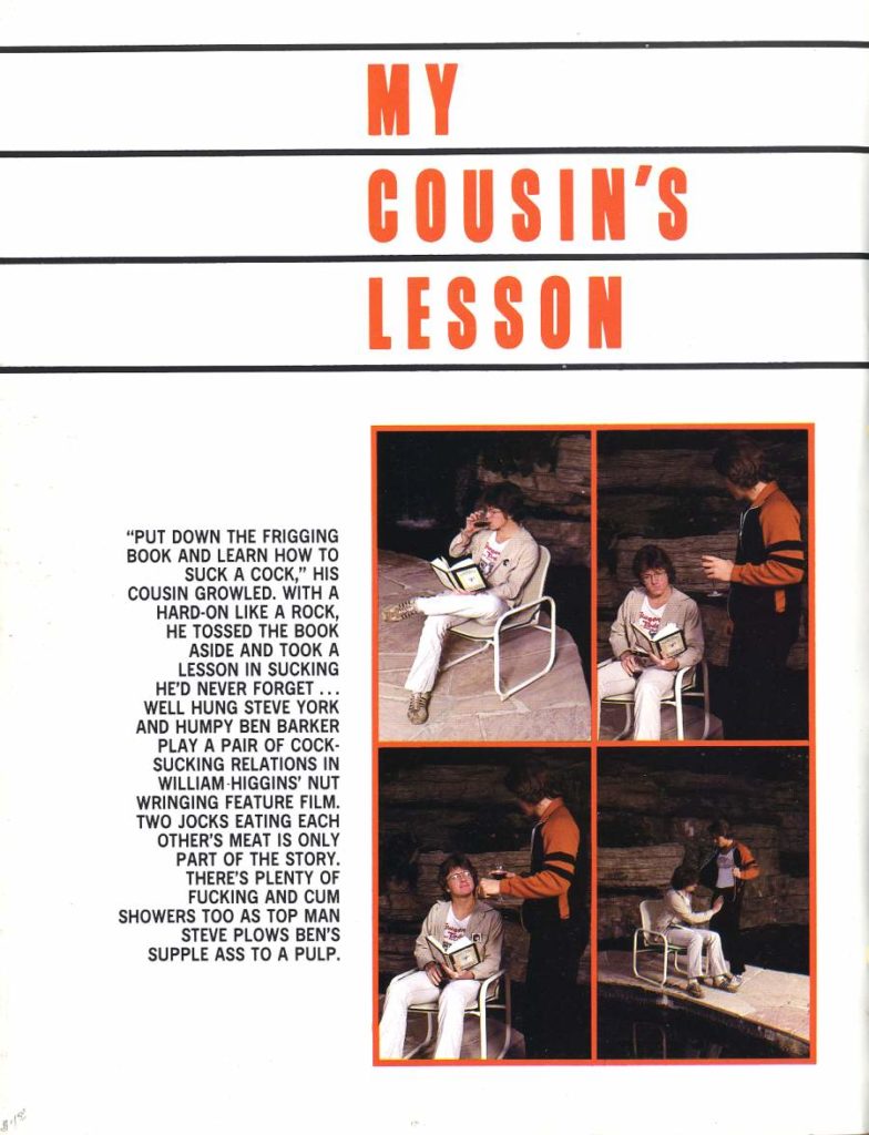 MY
COUSIN'S LESSON
"PUT DOWN THE FRIGGING BOOK AND LEARN HOW TO SUCK A COCK," HIS COUSIN GROWLED. WITH A HARD-ON LIKE A ROCK, HE TOSSED THE BOOK ASIDE AND TOOK A LESSON IN SUCKING HE'D NEVER FORGET... WELL HUNG STEVE YORK AND HUMPY BEN BARKER PLAY A PAIR OF COCK- SUCKING RELATIONS IN WILLIAM HIGGINS' NUT WRINGING FEATURE FILM. TWO JOCKS EATING EACH OTHER'S MEAT IS ONLY PART OF THE STORY. THERE'S PLENTY OF FUCKING AND CUM SHOWERS TOO AS TOP MAN STEVE PLOWS BEN'S SUPPLE ASS TO A PULP.