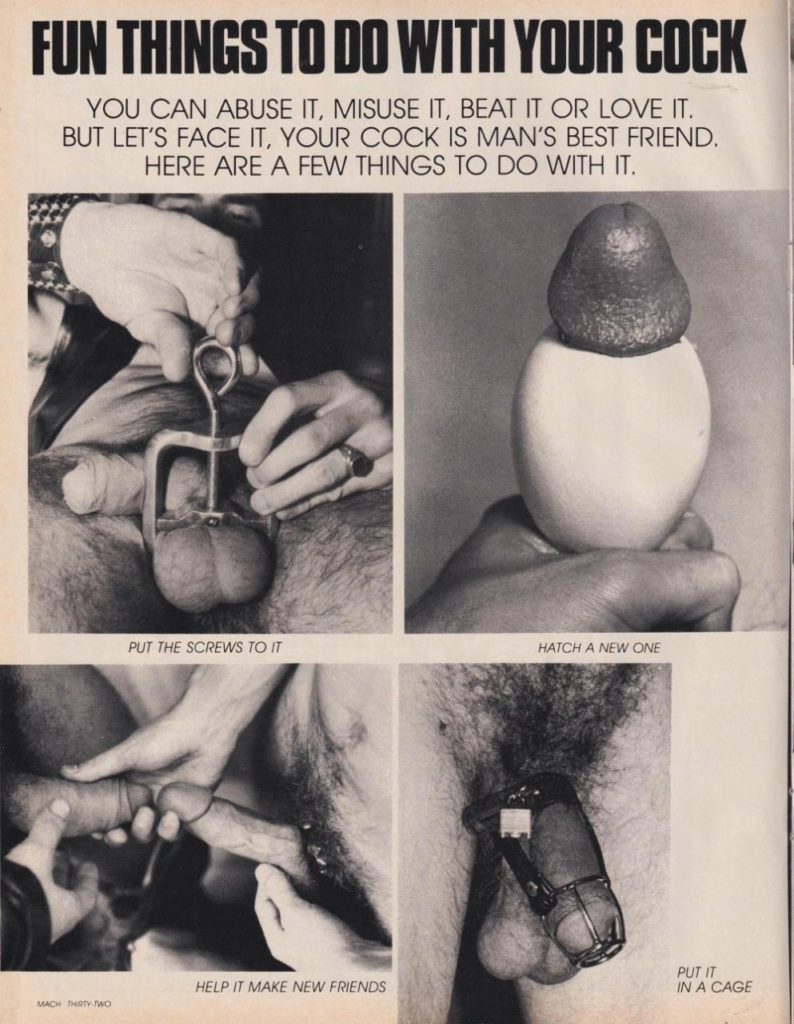 FUN THINGS TO DO WITH YOUR COCK
YOU CAN ABUSE IT, MISUSE IT, BEAT IT OR LOVE IT. BUT LET'S FACE IT, YOUR COCK IS MAN'S BEST FRIEND. HERE ARE A FEW THINGS TO DO WITH IT.
PUT THE SCREWS TO IT
HATCH A NEW ONE
HELP IT MAKE NEW FRIENDS
MACH MY WO
PUT IT IN A CAGE