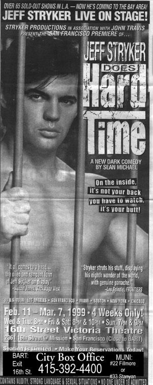 OVER 65 SOLD-OUT SHOWS IN LA-NOW HE'S COMING TO THE BAY AREA! JEFF STRYKER LIVE ON STAGE!
STRYKER PRODUCTIONS IN ASSOCIATION WITH JOHN TRAVIS
PRESENT THE SAN FRANCISCO PREMIERE OF...
JEFF STRYKER
Hard Time DOES
A NEW DARK COMEDY BY SEAN MICHAEL
On the inside. it's not your back you have to watch. it's your butt!
"Stryker struts his stuff, displaying his eighth wonder of the world, with genuine panache
-Les Spindle FRONTIERS
"It all comes to a head... the oiled and rampant form of Jeff Stryker on display
350S TOUR LOS ANGELES SAN FRANCISCO MIAMI BOSTON NEW YORK CHICAGO Feb. 11-Mar. 7, 1999-4 Weeks Only! Wed&Thu: 8pm Fri & Sat 8PM & 10PM Sun: 7PM & 9PM 16th Street Victoria Theatre 2961 15tr Street @ Mission San Francisco (Close to BAHT)
Seating is Limited - Make Your Reservations Today!
BART: City Box Office MUNI: #22 Fillmore or
Exit
16th St.
415-392-4400
#33 Stanyan
CONTAINS NUDITY STRONG LANGUAGE & SEXUAL SITUATIONS NO ONE UNDER ADMITTED