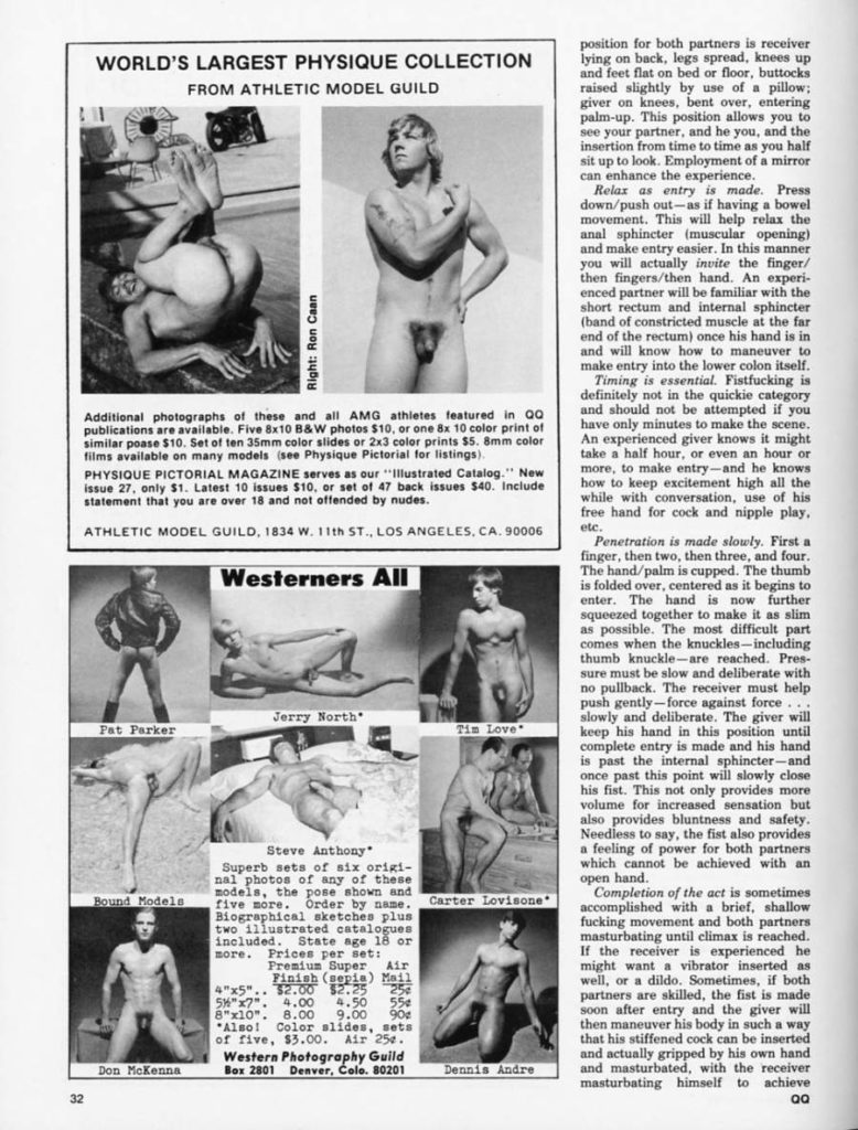 WORLD'S LARGEST PHYSIQUE COLLECTION FROM ATHLETIC MODEL GUILD
Right: Ron Caan
Additional photographs of these and all AMG athletes featured in QQ publications are available. Five 8x10 B&W photos $10, or one 8x 10 color print of similar poase $10. Set of ten 35mm color slides or 2x3 color prints $5. 8mm color
films available on many models (see Physique Pictorial for listings). PHYSIQUE PICTORIAL MAGAZINE serves as our "Illustrated Catalog." New issue 27, only $1. Latest 10 issues $10, or set of 47 back issues $40. Include
statement that you are over 18 and not offended by nudes. ATHLETIC MODEL GUILD, 1834 W. 11th ST., LOS ANGELES, CA, 90006
Westerners All
position for both partners is receiver lying on back, legs spread, knees up and feet flat on bed or floor, buttocks raised slightly by use of a pillow; giver on knees, bent over, entering palm-up. This position allows you to see your partner, and he you, and the insertion from time to time as you half sit up to look. Employment of a mirror can enhance the experience.
Relax as entry is made. Press down/push out-as if having a bowel movement. This will help relax the anal sphincter (muscular opening) and make entry easier. In this manner you will actually invite the finger/ then fingers/then hand. An experi- enced partner will be familiar with the short rectum and internal sphincter (band of constricted muscle at the far end of the rectum) once his hand is in and will know how to maneuver to make entry into the lower colon itself.
Timing is essential. Fistfucking is definitely not in the quickie category and should not be attempted if you have only minutes to make the scene. An experienced giver knows it might take a half hour, or even an hour or more, to make entry-and he knows how to keep excitement high all the while with conversation, use of his free hand for cock and nipple play, etc.
Penetration is made slowly. First a finger, then two, then three, and four. The hand/palm is cupped. The thumb is folded over, centered as it begins to enter. The hand is now further squeezed together to make it as slim as possible. The most difficult part comes when the knuckles-including thumb knuckle-are reached. Pres- sure must be slow and deliberate with no pullback. The receiver must help push gently-force against force slowly and deliberate. The giver will keep his hand in this position until complete entry is made and his hand is past the internal sphincter-and once past this point will slowly close his fist. This not only provides more volume for increased sensation but also provides bluntness and safety. Needless to say, the fist also provides a feeling of power for both partners which cannot be achieved with an open hand.
Pat Parker
Bound Models
Jerry North
Steve Anthony
Superb sets of six origi- nal photos of any of these models, the pose shown and five more. Order by name. Biographical sketches plus more. Prices per set: Premium Super Air Finish (sepia) Mail $2.00 $2.25 25
two illustrated catalogues included. State age 18 or
56"x7". 4.00 4.50 550
8"x10". 8.00 9.00 90
Also! Color slides, sets of five, $3.00. Air 25.
32
Don McKenna
Western Photography Guild Box 2801 Denver, Colo. 80201
Tis Love
Carter Lovisone
Completion of the act is sometimes accomplished with a brief, shallow fucking movement and both partners masturbating until climax is reached. If the receiver is experienced he might want a vibrator inserted as well, or a dildo. Sometimes, if both partners are skilled, the fist is made soon after entry and the giver will then maneuver his body in such a way that his stiffened cock can be inserted and actually gripped by his own hand and masturbated, with the receiver masturbating himself to achieve
Dennis Andre
QQ
