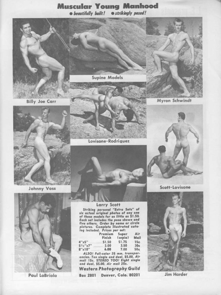Muscular Young Manhood beautifully built! strikingly pased!
Supine Models
Billy Joe Carr
Myron Schwindt
Lovisone-Rodriguez
Johnny Voss
Scott-Lovisone
Larry Scott
Striking personal "Extra Sets" of six actual original photos of any one of these models for as little as $1.50. Each set includes the pose shown and five others. Order by name or circle pictures. Complete illustrated cata log included. Prices per set:
Premium Finish
Super (sepia)
Air Mail
4"x5" 5½"x7"
3.00
3.50
51.50 $1.75 15c 30c
יי10קיים 6.00 7.00 50€ ALSO! Full-color 35 mm. transpar encies. Ten single and dual, $5.00, Air mail 15c. STEREO TOO! Eight single and dual, $5.00. Air mail 25c.
Western Photography Guild
Paul LaBriola
Box 2801 Denver, Colo. 80201
Jim Harder