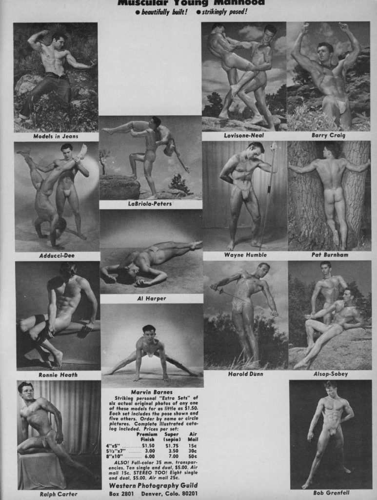 Muscular Young ⚫beautifully built! strikingly posed!
Models in Jeans
Lovisone-Neal
Barry Craig
LaBriola-Peters
Adducci-Dee
Al Harper
Wayne Humble
Pat Burnham
Ronnie Heath
Harold Dunn
Alsop-Sobey
Marvin Barnes
Striking personal "Extra Sets" of six actual original photos of any one
of these models for as little as $1.50. Each set includes the pose shown and
five others. Order by name or circle pictures. Complete illustrated cato. log included. Prices per set:
Premium Finish
Super
Air (sepia) Mail
$1.50 51.75 156 3.00 3.50 30c 6.00 7.00 506
4"x5" 5½"x7" 8"x10"
Ralph Carter
Bob Grenfell
ALSO! Full-color 35 mm, transpar- encies. Ten single and dual, $5.00. Air mail 15c. STEREO TOO! Eight single and dual, $5.00. Air mail 25e.
Western Photography Guild Box 2801 Denver, Colo. 80201