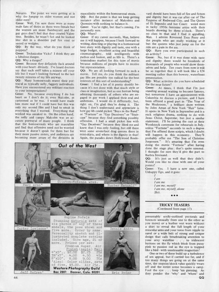 Navarro. The point we were getting at is why the hangup on older women and not older men?
Greer: Well, I'm sure there were as many male fans of theirs as there were female but the women are more flamboyant and the gay guys don't feel that they created Valen-
tino. Besides, he wasn't fun and he looked like shit in a shoulder pad fox coat or snood or wedgies. QQ: By the way, what do you think of poppers? Greer: Technicolor Vicks? I think they are
a fabulous danger. QQ: Why a danger?
Greer: Because they definitely fuck around with your heart-divinely. I've heard doctors say that each sniff takes a minute off your life but I wasn't looking forward to the last twenty minutes of my life anyway.
QQ: Many homosexuals resent their por-
trayal as typically nelly, faggoty individuals,
Have you encountered any militant reaction
to your interpretations? Greer: No, because everything I do has heart or I don't do it; even Malcolm, as cartooned as he was. I would have made him more real if I could have but this was only my second film and I had to sneak in everything that I wanted. Every thing that worked was sneaked in. On the other hand, the nelly and campy Malcolm was an ac curate portrayal of many people. I think that the homosexuals who are masculine and find that offensive need not be worried because it doesn't speak for them but for their more passive sisters, and audiences are becoming more aware of the divisions in
Out of the West
Clinton-McKenna wres.
Hunter Metcalf
Mare Arno
Carter Lovisone
six photos of any of these models, the pose shown and five more. Order by name. Personality sketch and 11- lustrated complete catalog included. Give age, 21 or more. Prices per set:
"x5".. 12.00 $2.25 5"x7". 4.00
Finish (sopia) Mail
Jeff McCren
44
masculinity within the homosexual strata.
of five, $3.00. Air 25%. Western Photography Guild
Box 2801 Denver, Colo. 80201
QQ: But the point is that we keep getting instance after instance of Malcolms and Queenies with nothing to balance it. Greer: You're night, but that's coming, I'm
personally sure. QQ: When?
Greer: If my career succeeds, Man, believe me it will happen, because I look forward to writing, directing or playing in a homosexual love story with dignity and taste, one with a large budget, excellent acting and beautiful cinematography, told intelligently with pathos and humor, and as life is. There's a tremendous market for this type of movie because millions of people have to receive fair representation.
QQ: We are all looking forward to such a movie. Tell me, do you think the militant gay libs are possibly too radical for the best interests of this sort of understanding?
Greer: 1 find a lot of it pretty shoddy be cause it's not done with that much style or class or imagination, but as one human being admiring thousands of others who are en- gaged in gay work I applaud their zeal and ambitions. I would do it differently, but, right on, I'm glad they're doing it. The thing I don't understand and appreciate is how gay lib could picket "Boys in the Band" or "Fortune" or "Gay Deceivers" or "Stair case" because they find something possibly offensive. I had a small picket line with "Gay Deceivers" because they liked me and knew that I was only fooling, but still there were some seven-foot drag queens there in mini-skirts, and where is the dignity in that! Again, the parades down Hollywood Boule
vard should have been full of fire and future and dignity but it was car after car of The Empress of Redwood City, and The Queen of El Segundo and her Court: weird men in tacky 1950s feminine attire with their beards showing by three o'clock. There's no class in that and I find it appalling, Man. I admire Reverend Troy Perry and the people who are really working at it but the queens who just jump on for the ride are a pain in the ass.
QQ: Have you ever participated in such an activity?
Greer: No, but if it was done with taste and dignity there would be hundreds of thousands of people who would show them- selves and help. Ten years from now it will be so together that it will look like a UN meeting rather than this bowery, waterfront presentation.
QQ: What activities do you have scheduled for the near future?
Greer: At times, I think that I'm just standing around waiting to become famous, but tomorrow I have an appointment with Columbia to discuss a picture, and I have been offered a good part in "The Year of the Mushroom," a brilliant show written by John Aman of New York "Hair" fame. It opens in New York in September and is a rock religious drama, nothing to do with Jesus Christ, Superstar, but just a similar statement. I'll be joining the cast at their Woodstock commune for rehearsals in July, unless "Fortune" succeeds to such a degree. that I'm offered three scripts, which I doubt will happen in this economy. They probably offer me "The Son of Christine Jorgensen." It's amazing that I'm even doing the movie "Fortune" after having done the stage play: that's quite unusual. I thought for sure they'd give the part to Barbra Streisand
QQ: It's just as well that they didn't. Would you like to close with one of your poems?
Greer: Yes. I have a new one, called Unhappy Ego, and it goes :
I am me
I am me, myself I am me, myself, alone
Shit
TRICKY TEASERS (Continued from page 17)
Supine Models Stunning naturale sets of
25 454
8"x10". 8.00 9.00 70
Almo! Color slides, seta
4.50
Fremium Super Air
Dennis Andre
presumably sexily-outlined pectorals and bounces sensually from one to the other as you move) or a leather vest worn without a shirt to reveal the full length of your muscular arms and your torso from nipple to navel or a wide belt of strong and unique design that calls breathtaking attention to your sexy waistline to iridescent. buttons on the fly which blush from pussy pink to passion red as the eye is trapped like a bird with unreleasable magnetism!
One or two of these build up a turbulence of sex appeal, but if carried too far, and if too many things are going on at the same time, the surprise/shock value quickly wears off and the entire scene becomes a camp. Fool the eye keep 'em guessing. As they ponder the 'why' and where and
QQ
Eric Byder