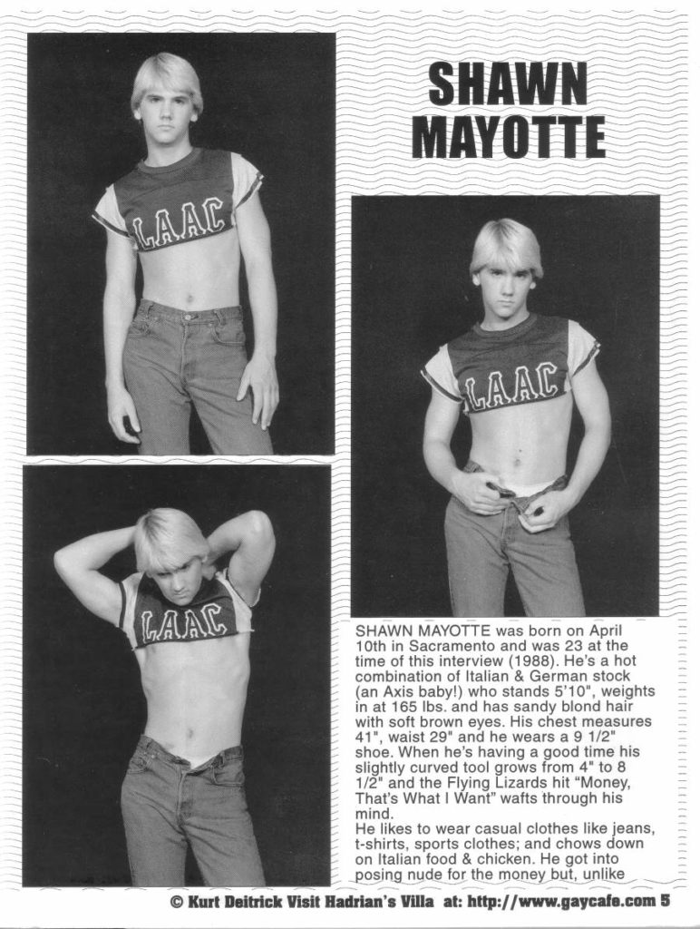 SHAWN MAYOTTE
LAAC
LAAC
LAAC
SHAWN MAYOTTE was born on April 10th in Sacramento and was 23 at the time of this interview (1988). He's a hot combination of Italian & German stock (an Axis baby!) who stands 5'10", weights in at 165 lbs, and has sandy blond hair with soft brown eyes. His chest measures 41", waist 29" and he wears a 9 1/2" shoe. When he's having a good time his slightly curved tool grows from 4" to 8 1/2" and the Flying Lizards hit "Money, That's What I Want" wafts through his mind.
He likes to wear casual clothes like jeans, t-shirts, sports clothes; and chows down on Italian food & chicken. He got into posing nude for the money but, unlike
© Kurt Deitrick Visit Hadrian's Villa at: http://www.gaycafe.com 5