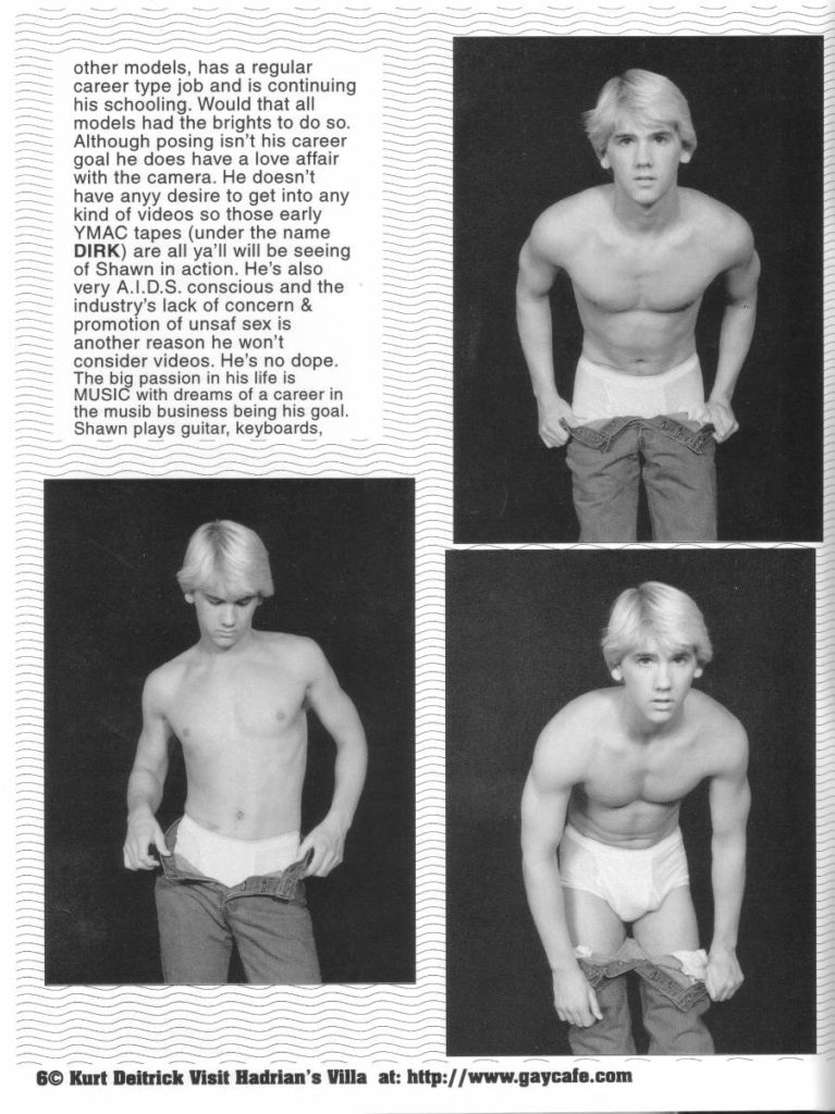 other models, has a regular career type job and is continuing his schooling. Would that all models had the brights to do so. Although posing isn't his career goal he does have a love affair with the camera. He doesn't have anyy desire to get into any kind of videos so those early YMAC tapes (under the name DIRK) are all ya'll will be seeing of Shawn in action. He's also very A.I.D.S. conscious and the industry's lack of concern & promotion of unsaf sex is another reason he won't consider videos. He's no dope. The big passion in his life is MUSIC with dreams of a career in the musib business being his goal. Shawn plays guitar, keyboards,
6© Kurt Deitrick Visit Hadrian's Villa at: http://www.gaycafe.com
