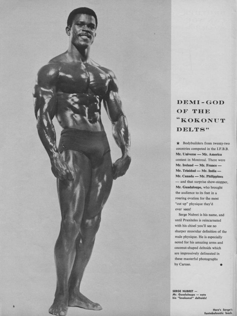 DEMI-GOD OF THE "KOKONUT DELTS"
★ Bodybuilders from twenty-two countries competed in the L.F.B.B. Mr. Universe - Mr. America contest in Montreal. There were Mr. Ireland Mr. France- Mr. Trinidad- Mr. India- Mr. Canada-Mr. Philippines -and that surprise show-stopper, Mr. Guadaloupe, who brought the audience to its feet in a roaring ovation for the most "cut up" physique they'd ever seen!
Serge Nubret is his name, and until Praxiteles is reincarnated with his chisel you'll see no sharper muscular definition of the male physique. He is especially noted for his amazing arms and coconut-shaped deltoids which are impressively delineated in these masterful photographs by Caruso.
SERGE NUBRET-
Mr. Guadaloupe-note his "knokonut" deltoids!
Here's Serge's fantabuloustic back.