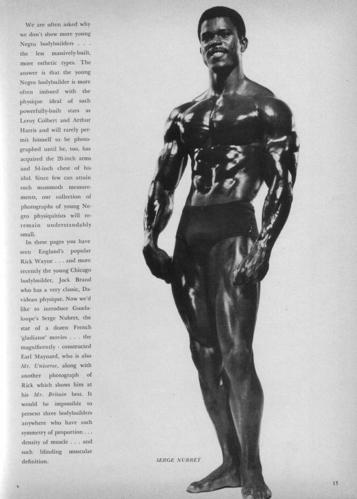 We are often asked why we don't show more young Negro bodybuilders... the less massively-built, more esthetic types. The answer is that the young Negro bodybuilder is more often imbued with the physique ideal of such powerfully-built stars Leroy Colbert and Arthur Harris and will rarely per mit himself to be photo graphed until he, too, has acquired the 20-inch arms and 54-inch chest of his idol. Since few can attain such mammoth measure- ments, our collection of photographs of young Ne- gro physiqultists will re- remain understandably small.
In these pages you have seen England's populat Rick Wayne... and more recently the young Chicago bodybuilder, Jack Brand who has a very classic, Da- videan physique. Now we'd like to introduce Guada loupe's Serge Nubret, the star of a dozen French 'gladiator' movies... the magnificently constructed Earl Maynard, who is also Mr. Universe, along with another photograph of Rick which shows him at his Mr. Britain best. It would be impossible to present three bodybuilders anywhere who have such symmetry of proportion... density of muscle.. and such blinding muscular definition.
SERGE NUBRET
15