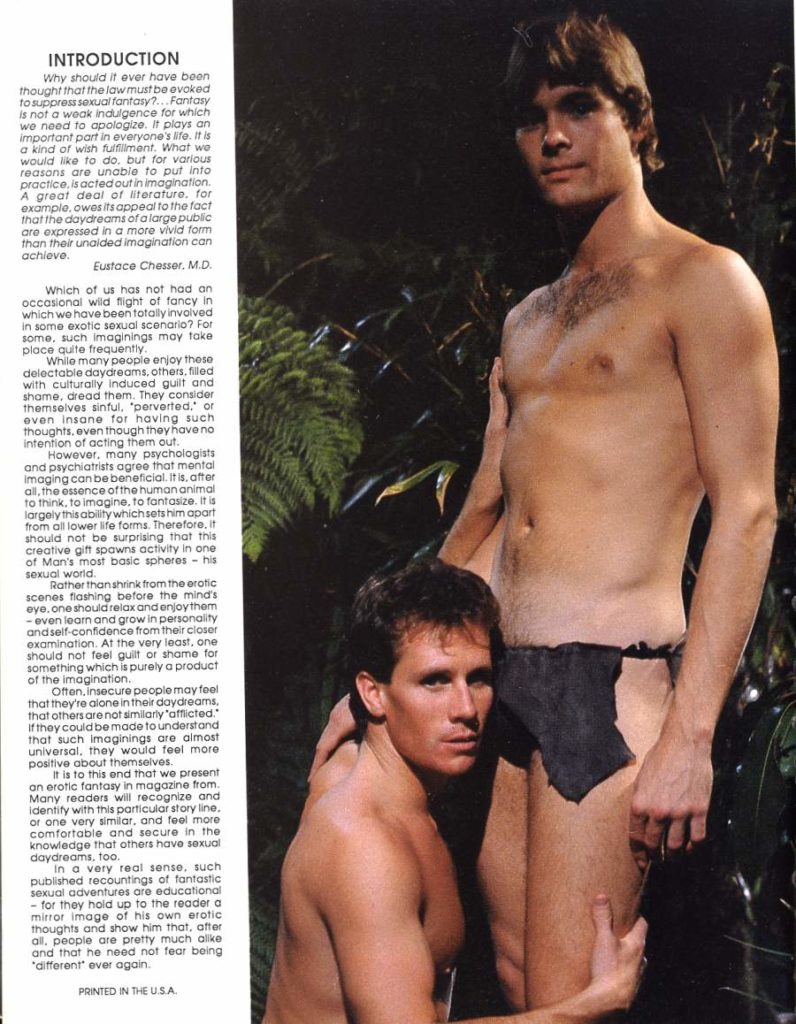 Why should it ever have been thought that the law must be evoked to suppress sexual fantasy?...Fantasy is not a weak indulgence for which we need to apologize. It plays an important part in everyone's life. It is a kind of wish fulfillment. What we would like to do, but for various reasons are unable to put into practice, is acted out in imagination. A great deal of literature. for example, owes its appeal to the fact that the daydreams of a large public are expressed in a more vivid form than their unaided imagination can achieve.
Eustace Chesser, M.D.
Which of us has not had an occasional wild flight of fancy in which we have been totally involved in some exotic sexual scenario? For some, such imaginings may take place quite frequently.
While many people enjoy these delectable daydreams, others, filled with culturally induced guilt and shame, dread them. They consider themselves sinful, 'perverted." or even insane for having such thoughts, even though they have no Intention of acting them out.
However, many psychologists and psychiatrists agree that mental imaging can be beneficial, it is, after all, the essence of the human animal to think, to imagine, to fantasize. It is largely this ability which sets him apart from all lower life forms. Therefore, it should not be surprising that this creative gift spawns activity in one of Man's most basic spheres - his sexual world.
Rather than shrink from the erotic scenes flashing before the mind's eye, one should relax and enjoy them -even learn and grow in personality and self-confidence from their closer examination. At the very least, one should not feel guilt or shame for something which is purely a product of the imagination.
Often, insecure people may feel that they're alone in their daydreams. that others are not similarly "afflicted." If they could be made to understand that such imaginings are almost universal, they would feel more positive about themselves.
It is to this end that we present an erotic fantasy in magazine from. Many readers will recognize and identity with this particular story line. or one very similar, and feel more comfortable and secure in the knowledge that others have sexual daydreams, too.
in a very real sense, such published recountings of fantastic sexual adventures are educational - for they hold up to the reader a mirror image of his own erotic thoughts and show him that, after all, people are pretty much alike and that he need not fear being "different ever again.
PRINTED IN THE U.S.A.