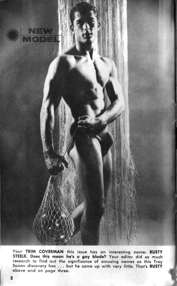 NEW MODEL
Your TRIM COVERMAN this issue has an interesting name: RUSTY STEELE. Does this mean he's a gay blade? Your editor did so much research to find out the significance of amusing names as this Troy Saxon discovery has... but he came up with very little. That's RUSTY above and on page three.
2