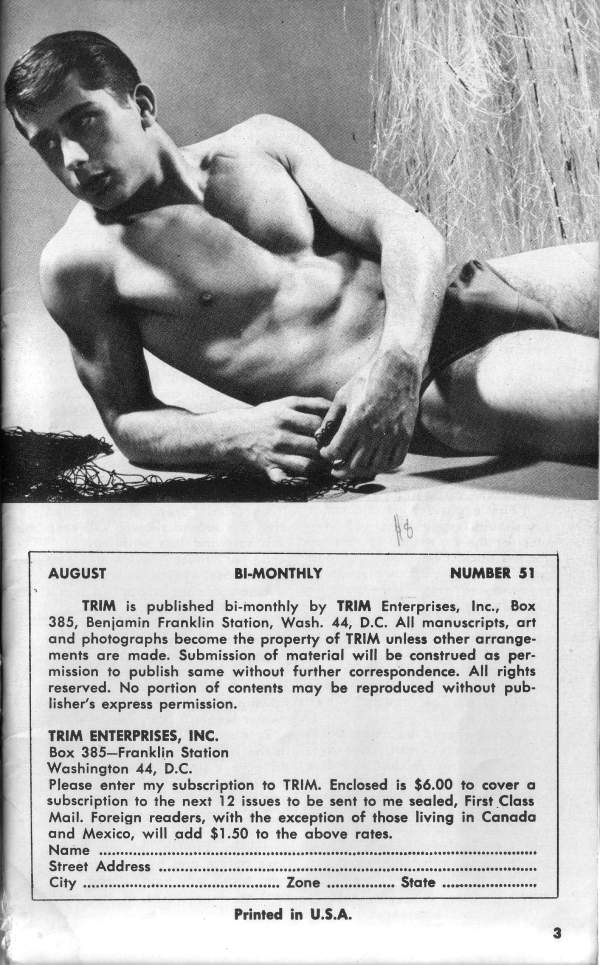 AUGUST
BI-MONTHLY
NUMBER 51
TRIM is published bi-monthly by TRIM Enterprises, Inc., Box 385, Benjamin Franklin Station, Wash. 44, D.C. All manuscripts, art and photographs become the property of TRIM unless other arrange- ments are made. Submission of material will be construed as per- mission to publish same without further correspondence. All rights reserved. No portion of contents may be reproduced without pub- lisher's express permission.
TRIM ENTERPRISES, INC. Box 385-Franklin Station
Washington 44, D.C. Please enter my subscription to TRIM. Enclosed is $6.00 to cover a subscription to the next 12 issues to be sent to me sealed, First Class Mail. Foreign readers, with the exception of those living in Canada and Mexico, will add $1.50 to the above rates. Name
Street Address City
Printed in U.S.A.
3