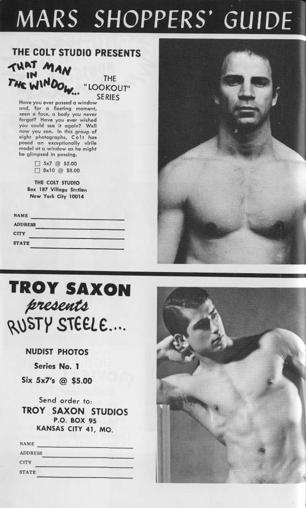 MARS SHOPPERS' GUIDE
THE COLT STUDIO PRESENTS
THAT MAN IN THE WINDOW. "
THE LOOKOUT" SERIES
Have you ever passed a window and, for a fleeting moment, seen a face, a body you never forgot? Have you ever wished you could see it again? Well now you can. In this group of eight photographs, Colt has posed an exceptionally virile model at a window as he might be glimpsed in passing.
5x7 @ $5.00 8x10 @ $8.00
THE COLT STUDIO Box 187 Village Station New York City 10014
NAME
ADDRESS
CITY
STATE
TROY SAXON presents RUSTY STEELE....
NUDIST PHOTOS
Series No. 1 Six 5x7's @ $5.00
Send order to: TROY SAXON STUDIOS P.O. BOX 95 KANSAS CITY 41, MO.
NAME
ADDRESS
CITY
STATE