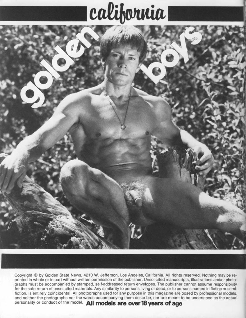 Icalifornia golden
boys
Copyright by Golden State News, 4210 W. Jefferson, Los Angeles, California. All rights reserved. Nothing may be re- printed in whole or in part without written permission of the publisher. Unsolicited manuscripts, illustrations and/or photo- graphs must be accompanied by stamped, self-addressed return envelopes. The publisher cannot assume responsibility for the safe return of unsolicited materials. Any similarity to persons living or dead, or to persons named in fiction or semi- fiction, is entirely coincidental. All photographs used for any purpose in this magazine are posed by professional models, and neither the photographs nor the words accompanying them describe, nor are meant to be understood as the actual personality or conduct of the model. All models are over 18 years of age