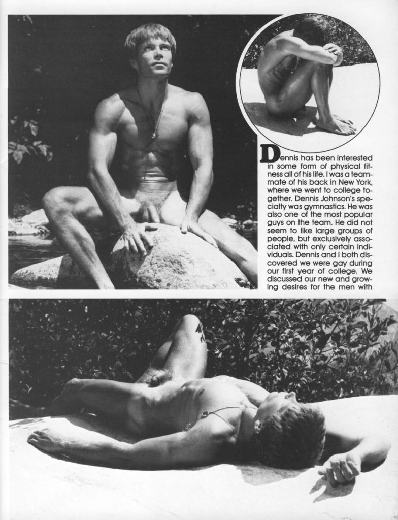 Dennis ennis has been interested in some form of physical fit- ness all of his life. I was a team- mate of his back in New York, where we went to college to- gether. Dennis Johnson's spe- cialty was gymnastics. He was also one of the most popular guys on the team. He did not seem to like large groups of people, but exclusively asso- ciated with only certain indi- viduals. Dennis and I both dis- covered we were gay during our first year of college. We discussed our new and grow- ing desires for the men with