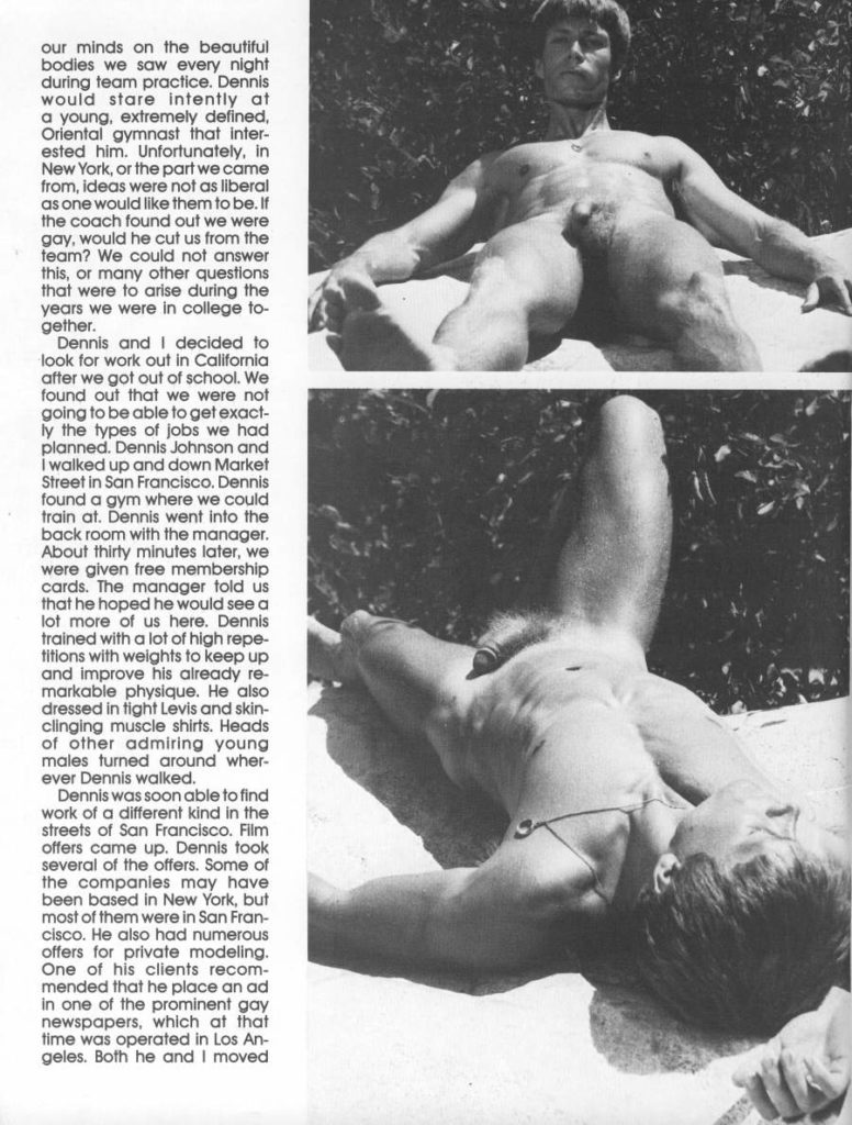 our minds on the beautiful bodies we saw every night during team practice. Dennis would stare intently at a young, extremely defined, Oriental gymnast that inter- ested him. Unfortunately, in New York, or the part we came from, ideas were not as liberal as one would like them to be. If the coach found out we were gay, would he cut us from the team? We could not answer this, or many other questions that were to arise during the years we were in college to- gether.
Dennis and I decided to look for work out in California after we got out of school. We found out that we were not going to be able to get exact- ly the types of jobs we had planned. Dennis Johnson and I walked up and down Market Street in San Francisco. Dennis found a gym where we could train at. Dennis went into the back room with the manager. About thirty minutes later, we were given free membership cards. The manager told us that he hoped he would see a lot more of us here. Dennis trained with a lot of high repe- titions with weights to keep up and improve his already re- markable physique. He also dressed in fight Levis and skin- clinging muscle shirts. Heads of other admiring young males turned around wher- ever Dennis walked.
Dennis was soon able to find work of a different kind in the streets of San Francisco. Film offers came up. Dennis took several of the offers. Some of the companies may have been based in New York, but most of them were in San Fran- cisco. He also had numerous offers for private modeling. One of his clients recom- mended that he place an ad in one of the prominent gay newspapers, which at that time was operated in Los Angeles. Both he and I moved
