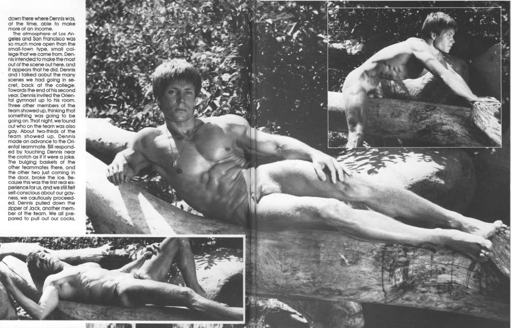 down there where Dennis was, at the time, able to make more of an income.
The atmosphere of Los An geles and San Francisco was so much more open than the small-town type, small col- lege that we came from. Den- nis intended to make the most out of the scene out here, and it appears that he did. Dennis and I talked aobut the many scenes we had going in se cret, back at the college. Towards the end of his second year. Dennis invited the Orien- fal gymnast up to his room. Three other members of the team showed up, thinking that something was going to be going on. That night, we found out who on the team was also gay. About two-thirds of the feam showed up. Dennis made an advance to the Ori- ental teammate. Bill respond- ed by touching Dennis near the crotch as if it were a joke. The bulging baskets of the other teammates there, and the other two just coming in the door, broke the ice. Be- cause this was the first real ex- perience for us, and we still felt self-conscious about our gay- ness, we cautiously proceed- ed. Dennis pulled down the zipper of Jack, another mem- ber of the team. We all pre- pared to pull out our cocks.