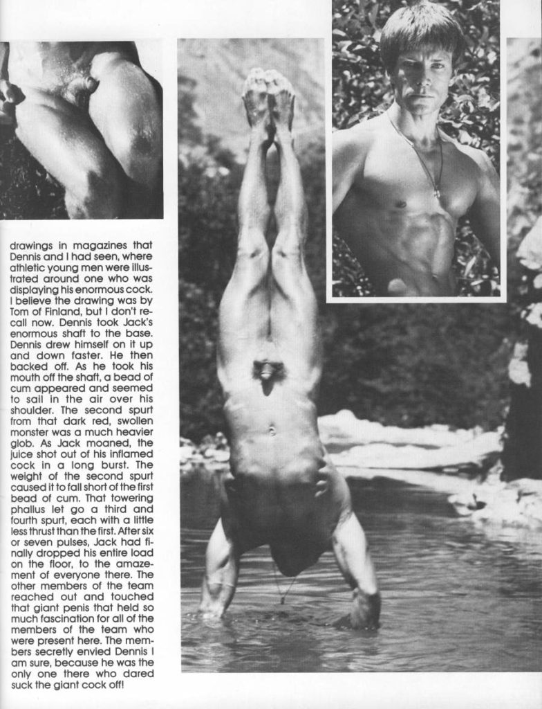 drawings in magazines that Dennis and I had seen, where athletic young men were illus- trated around one who was displaying his enormous cock. I believe the drawing was by Tom of Finland, but I don't re- call now. Dennis took Jack's enormous shaft to the base. Dennis drew himself on it up and down faster. He then backed off. As he took his mouth off the shaft, a bead of cum appeared and seemed to sail in the air over his shoulder. The second spurt from that dark red, swollen monster was a much heavier glob. As Jack moaned, the juice shot out of his inflamed cock in a long burst. The weight of the second spurt caused it to fall short of the first bead of cum. That towering phallus let go a third and fourth spurt, each with a little less thrust than the first. After six or seven pulses, Jack had fi- nally dropped his entire load on the floor, to the amaze- ment of everyone there. The other members of the team reached out and touched that giant penis that held so much fascination for all of the members of the team who were present here. The mem- bers secretly envied Dennis ! am sure, because he was the only one there who dared suck the giant cock off!