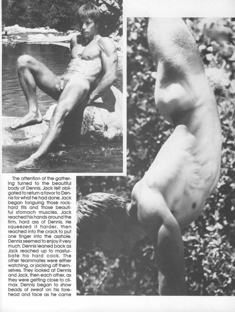 The attention of the gather- ing turned to the beautiful body of Dennis. Jack felt obli- gated to return a favor to Den- nis for what he had done. Jack began tonguing those rock- hard tits and those beauti- ful stomach muscles. Jack reached his hands around the firm, hard ass of Dennis. He squeezed it harder, then reached into the crack to put one finger into the asshole. Dennis seemed to enjoy it very much. Dennis leaned back as Jack reached up to mastur- bate his hard cock. The other teammates were either watching, or jacking off them- selves. They looked at Dennis and Jack, then each other, as they were getting close to cli- max. Dennis began to show beads of sweat on his fore- head and face as he came