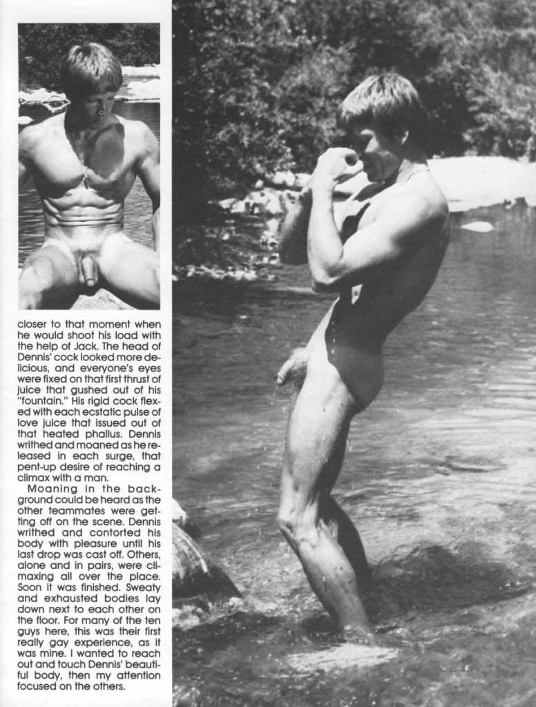 closer to that moment when he would shoot his load with the help of Jack. The head of Dennis' cock looked more de- licious, and everyone's eyes were fixed on that first thrust of juice that gushed out of his "fountain." His rigid cock flex- ed with each ecstatic pulse of love juice that issued out of that heated phallus. Dennis writhed and moaned as he re- leased in each surge, that pent-up desire of reaching a climax with a man.
Moaning in the back- ground could be heard as the other teammates were get- ting off on the scene. Dennis writhed and contorted his body with pleasure until his last drop was cast off. Others, alone and in pairs, were cli- maxing all over the place. Soon it was finished. Sweaty and exhausted bodies lay down next to each other on the floor. For many of the ten guys here, this was their first really gay experience, as it was mine. I wanted to reach out and touch Dennis' beautiful body, then my attention focused on the others.