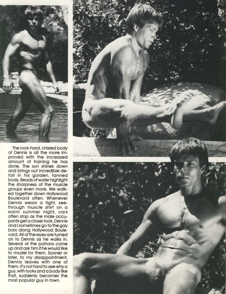 The rock-hard, chisled body of Dennis is all the more im- proved with the increased amount of training he has done. The sun shines down and brings out incredible de- tail in his golden, tanned body. Beads of water highlight the sharpness of the muscle groups even more. We walk- ed together down Hollywood Boulevard often. Whenever Dennis wears a tight, see- through muscle shirt on a warm summer night, cars often stop as the male occu- pants get a closer look. Dennis and I sometimes go to the gay bars along Hollywood Boule- vard. All of the eyes are turned on to Dennis as he walks in. Several of the patrons come up and ask him if he would like to model for them. Sooner or later, to my disappointment, Dennis leaves with one of them. It's not hard to see why a guy, with looks and a body like that, suddenly becomes the most popular guy in town.