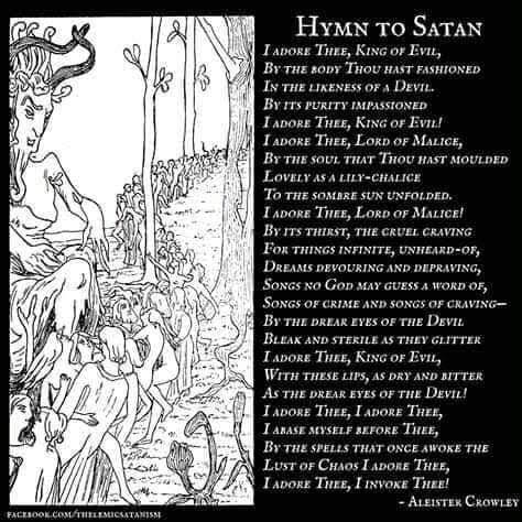 HYMN TO SATAN
I ADORE THEE, KING OF EVIL, BY THE BODY THOU HAST FASHIONED IN THE LIKENESS OF A DEVIL. BY ITS PURITY IMPASSIONED I ADORE THEE, KING OF EVIL! I ADORE THEE, LORD OF MALICE, BY THE SOUL THAT THOU HAST MOULDED LOVELY AS A LILY-CHALICE TO THE SOMBRE SUN UNFOLDED.
I ADORE THEE, LORD OF MALICE! BY ITS THIRST, THE CRUEL CRAVING FOR THINGS INFINITE, UNHEARD-OF, DREAMS DEVOURING AND DEPRAVING, SONGS NO GOD MAY GUESS A WORD OF, SONGS OF CRIME AND SONGS OF CRAVING- BY THE DREAR EYES OF THE DEVIL BLEAK AND STERILE AS THEY GLITTER I ADORE THEE, KING OF EVIL, WITH THESE LIPS, AS DRY AND BITTER AS THE DREAR EYES OF THE DEVIL! I ADORE THEE, I ADORE THEE, I ABASE MYSELF BEFORE THEE, BY THE SPELLS THAT ONCE AWOKE THE LUST OF CHAOS I ADORE THEE, I ADORE THEE, I INVOKE THEE!
FACEBOOK.COM/THELEMICSATANISM
-ALEISTER CROWLEY