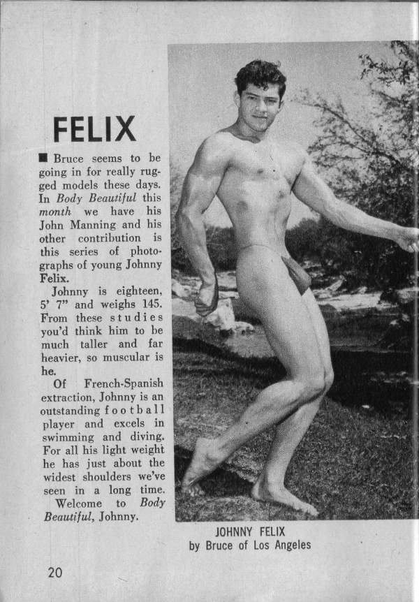 FELIX
■Bruce seems to be going in for really rug- ged models these days. In Body Beautiful this month we have his John Manning and his other contribution is this series of photo- graphs of young Johnny Felix.
Johnny is eighteen, 5' 7" and weighs 145. From these studies you'd think him to be much taller and far heavier, so muscular is he.
Of French-Spanish extraction, Johnny is an outstanding football player and excels in swimming and diving. For all his light weight he has just about the widest shoulders we've seen in a long time.
Welcome to Body Beautiful, Johnny.
JOHNNY FELIX by Bruce of Los Angeles
20