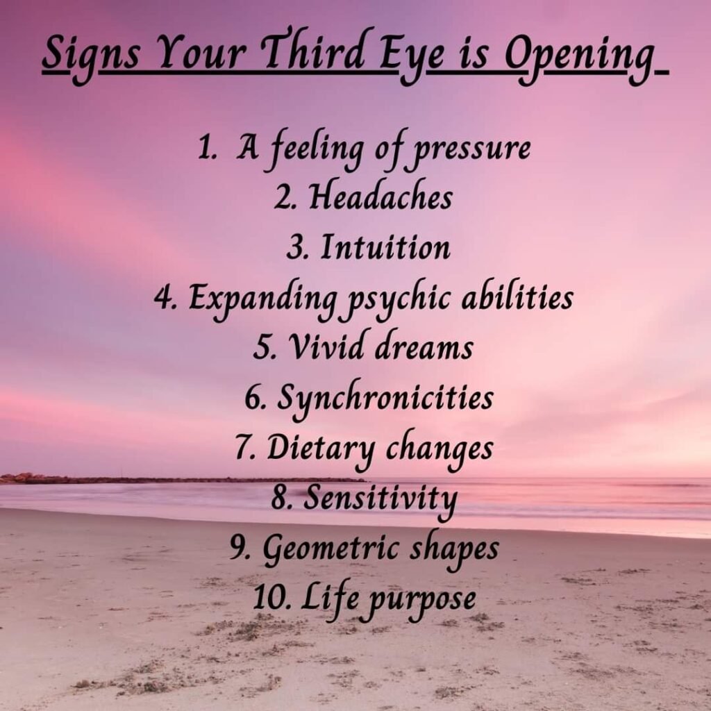 Signs Your Third Eye is Opening_
1. A feeling of pressure
2. Headaches
3. Intuition
4. Expanding psychic abilities
5. Vivid dreams
6. Synchronicities
7. Dietary changes
8. Sensitivity
9. Geometric shapes
10. Life purpose