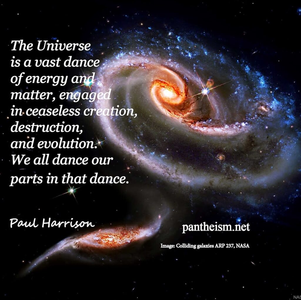 The Universe is a vast dance of energy and matter, engaged in ceaseless creation, destruction, and evolution. We all dance our parts in that dance.
Paul Harrison
pantheism.net
Image: Colliding galaxies ARP 237, NASA