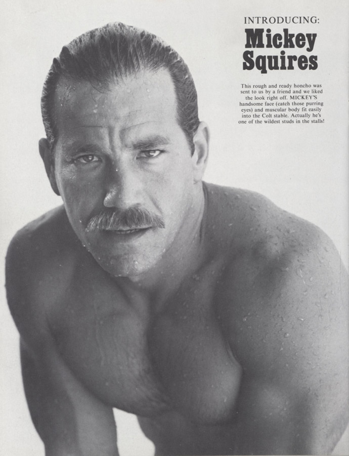 INTRODUCING:
Mickey Squires
This rough and ready honcho was sent to us by a friend and we liked the look right off. MICKEY'S mandsome face (catch those purring eyes) and muscular body fit easily into the Colt stable. Actually he's ne of the wildest studs in the stalls!