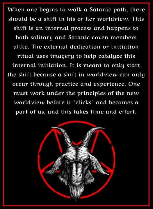 When one begins to walk a Satanic path, there should be a shift in his or her worldview. This shift is an internal process and happens to both solitary and Satanic coven members alike. The external dedication or initiation ritual uses imagery to help catalyze this internal initiation. It is meant to only start the shift because a shift in worldview can only occur through practice and experience. One must work under the principles of the new worldview before it "clicks" and becomes a part of us, and this takes time and effort.