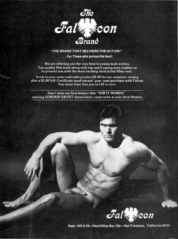 Falcon
Brand
"THE BRAND THAT DELIVERS THE ACTION!"
For Those who pursue the best!
We are offering you the very best in young male erotica. Top quality film work along with top notch young men enables us to present you with the most exciting hard action films ever.
Send us your name and address plus $2.00 for our complete catalog plus a $2.00 Gift Certificate good toward your next purchase with Falcon. You must state that you are 21 or over.
Don't miss our first feature film "DIRTY WORDS" starring GORDON GRANT shown here-soon to be at your local theatre.