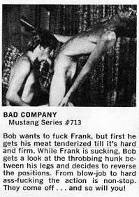 BAD COMPANY
Mustang Series #713
Bob wants to fuck Frank, but first he gets his meat tenderized till it's hard and firm. While Frank is sucking, Bob gets a look at the throbbing hunk be-tween his legs and decides to reverse the positions. From blow-job to hard ass-fucking the action is non-stop. They come off... and so will you!