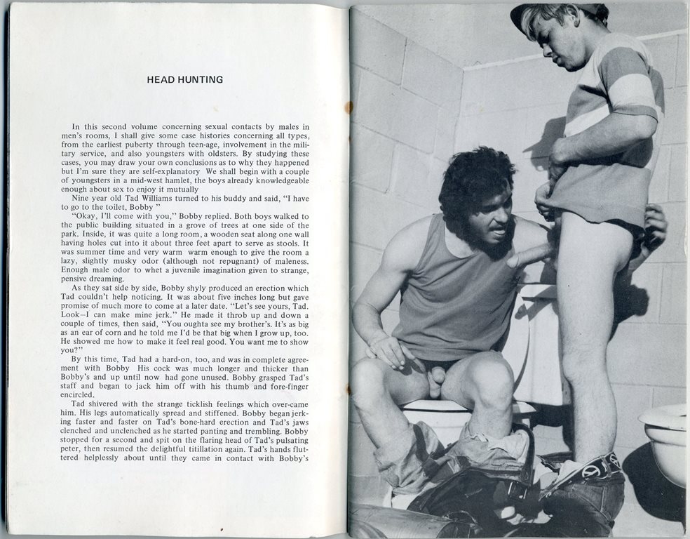 In this second volume concerning sexual contacts by males in men's rooms, I shall give some case histories concerning all types, from the earliest puberty through teen-age, involvement in the mili-tary service, and also youngsters with oldsters. By studying these cases, you may draw your own conclusions as to why they happened but I'm sure they are self-explanatory We shall begin with a couple of youngsters in a mid-west hamlet, the boys already knowledgeable enough about sex to enjoy it mutually
Nine year old Tad Williams turned to his buddy and said, "I have to go to the toilet, Bobby "
"Okay, I'll come with you," Bobby replied. Both boys walked to the public building situated in a grove of trees at one side of the park. Inside, it was quite a long room, a wooden seat along one wall having holes cut into it about three feet apart to serve as stools. It was summer time and very warm warm enough to give the room a lazy, slightly musky odor (although not repugnant) of maleness. Enough male odor to whet a juvenile imagination given to strange, pensive dreaming.
As they sat side by side, Bobby shyly produced an erection which Tad couldn't help noticing. It was about five inches long but gave promise of much more to come at a later date. "Let's see yours, Tad. Look-1 can make mine jerk." He made it throb up and down a couple of times, then said, "You oughta see my brother's. It's as big as an ear of corn and he told me I'd be that big when I grow up, too. He showed me how to make it feel real good. You want me to show you?"
By this time, Tad had a hard-on, too, and was in complete agree-ment with Bobby His cock was much longer and thicker than Bobby's and up until now had gone unused. Bobby grasped Tad's staff and began to jack him off with his thumb and fore-finger encircled.
Tad shivered with the strange ticklish feelings which over-came him. His legs automatically spread and stiffened. Bobby began jerk-ing faster and faster on Tad's bone-hard erection and Tad's jaws clenched and unclenched as he started panting and trembling. Bobby stopped for a second and spit on the clenched and unclenched as he started panting and trembling. Bobby stopped for a second and spit on the flaring head of Tad's pulsating peter, then resumed the delightful titillation again. Tad's hands flut-tered helplessly about until they came in contact with Bobby's