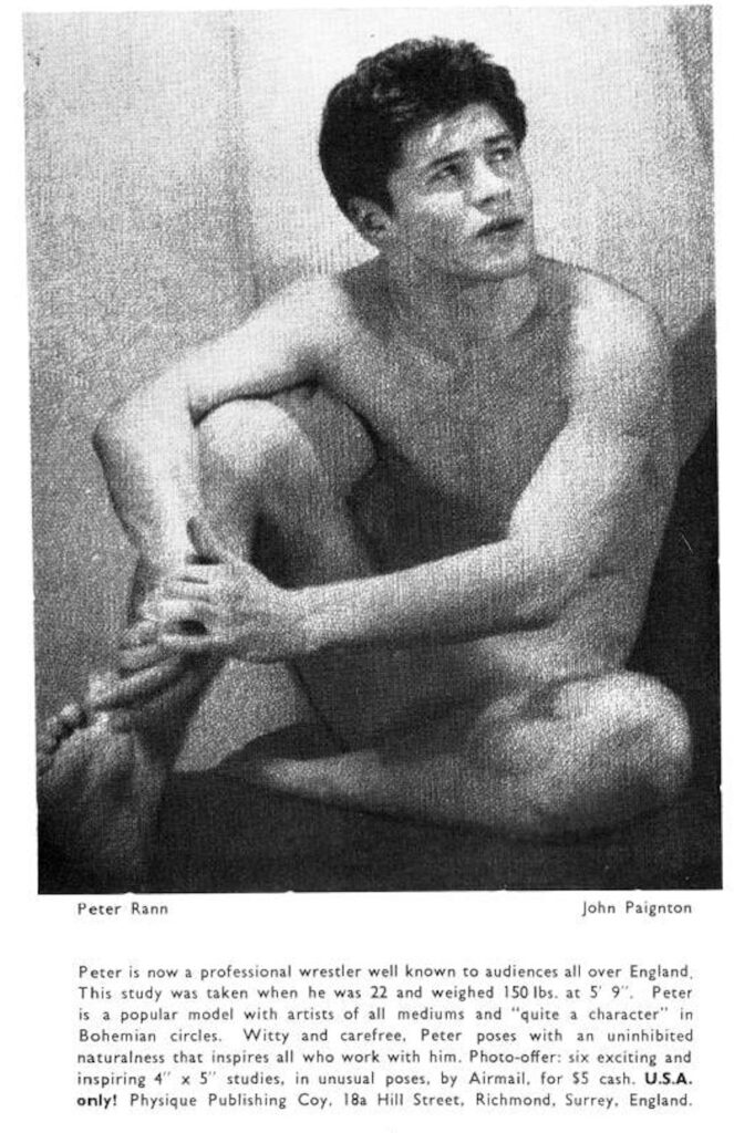 Peter Rann
John Paignton
Peter is now a professional wrestler well known to audiences all over England, This study was taken when he was 22 and weighed 150 lbs. at 5' 9". Peter is a popular model with artists of all mediums and "quite a character" in Bohemian circles. Witty and carefree. Peter poses with an uninhibited naturalness that inspires all who work with him. Photo-offer: six exciting and inspiring 4" x 5" studies, in unusual poses, by Airmail, for $5 cash. U.S.A. only! Physique Publishing Coy. 18a Hill Street, Richmond, Surrey. England.