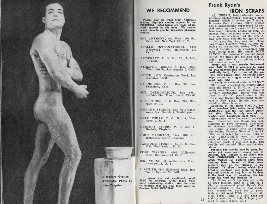 Photos and art work from Ame leading physique studios appear in the PICTORIAL. Listed below are those whose work appears in this issue. We recom mend them to you for top-notch physique studies.
BOB ANTHONY, 102 West 75th St., Suite 1-A, New York 23. N. Y.
APOLLO INTERNATIONAL, 5880 Hollywood Blvd., Hollywood 28, Calif.
ART-KRAFT, P. O. Box 52, Norfolk, Virginia
ATHLETIC MODEL GUILD, 1834 West 11th St., Los Angeles 6, Calif.
BRUCE, 11772 Kensington Road, Los Alamitos, Calif.
CAL-MODELS, P. O. Box 285, San Francisco, Calif.
BOB DELMONTEQUE, Box 6081, Surfside Sta., Miami Beach, Florida
KRIS STUDIO, P. O. Box 1251, Chi-cago 90, III.
MacLANE STUDIOS, Box 9012-Queen Anne Sta., Seattle 9, Washington
MALE TODAY, P. O. Box 9, New York 4, N. Y.
MERCURY STUDIO, P. O. Box 2, Norfolk, Virginia

Frank Ryan's IRON SCRAPS
AL URBAN, internationally known physique photographer, told me a story recently which I believe you'll enjoy. It seems that a young fellow dressed like a longshoreman approached Al several years ago and asked if Al would take some physique photos of him. Al learned that the young man was plan-ning an acting career. At the time Al was very busy and did not get around to photographing the young man. Time passed and recently, while Al was re-laxing at the movies, seeing "The Re luctant Debutante," he recognized this same young man. His name? JOHN SAXON, the teenagers' current heart throb! We think it's too bad that Al didn't get around to photographing John-and so dors All
Rumor has it that popular Hollywood actor TAB HUNTER is planning to open his own bodybuilding gym. Besides being terrifically built, Tab is one of the na tion's most popular stars. He should enjoy huge success as a gym owner. Lots of good luck, Tab!
A really sensational artist is DANNY LEE, young, good-looking weight lifter from the Bronx Y. M. C. A. I've re-cently seen Danny's work and think it is really outstanding. Danny won first place in the 147 pound class in the "First and Second Development Meets" held in New York. He also won out-standing lifter honors,
Speaking of the Bronx Y.M.C.A., one of its members (who trains there), ELMO SANTIAGO, won the "Mr. Eastern Amer-ica" title. Elmo is truly one of the world's most beautifully built men.
Strongmen make the news the world over. Remember how Russia has been elaiming to have invented, discovered or developed everything fiirst? Well, Red China is going them one better.