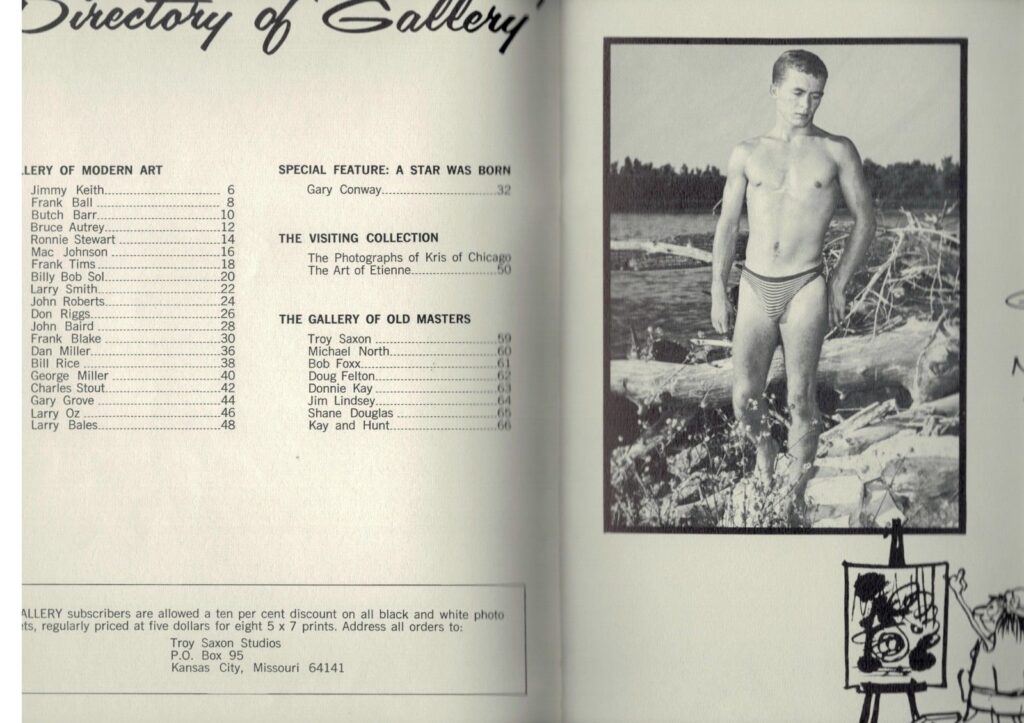 Bruce Autrey.
12
Ronnie Stewart
14
Mac Johnson
16
18
Frank Tims.
20
Larry Smith.
22
John Roberts.
24
26
Don Riggs.
28
Frank Blake
John Baird
30
Dan Miller..
36
Bill Rice
38
George Miller
40
Charles Stout.
42
Gary Grove
44
46
Larry Oz
Larry Bales.
48
THE VISITING COLLECTION
The Photographs of Kris of Chicago The Art of Etienne.
50
Billy Bob Sol.
THE GALLERY OF OLD MASTERS
Troy Saxon
59
Michael North.
60
Bob Foxx.
61
Doug Felton.
62
63
Donnie Kay
Jim Lindsey.
64
Shane Douglas
65
Kay and Hunt.
66
LLERY subscribers are allowed a ten per cent discount on all black and white photo s, regularly priced at five dollars for eight 5 x 7 prints. Address all orders to:
Troy Saxon Studios
P.O. Box 95