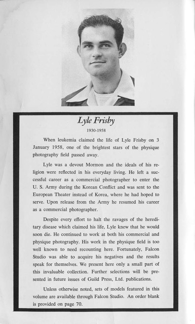 Lyle Frisby
1930-1958
When leukemia claimed the life of Lyle Frisby on 3 January 1958, one of the brightest stars of the physique photography field passed away.
Lyle was a devout Mormon and the ideals of his re-ligion were reflected in his everyday living. He left a suc-cessful career as a commercial photographer to enter the U. S. Army during the Korean Conflict and was sent to the European Theater instead of Korea, where he had hoped to serve. Upon release from the Army he resumed his career as a commercial photographer.
Despite every effort to halt the ravages of the heredi-tary disease which claimed his life, Lyle knew that he would soon die. He continued to work at both his commercial and physique photography. His work in the physique field is too well known to need recounting here. Fortunately, Falcon Studio was able to acquire his negatives and the results speak for themselves. We present here only a small part of this invaluable collection. Further selections will be pre-sented in future issues of Guild Press, Ltd. publications.
Unless otherwise noted, sets of models featured in this volume are available through Falcon Studio. An order blank is provided on page 70.