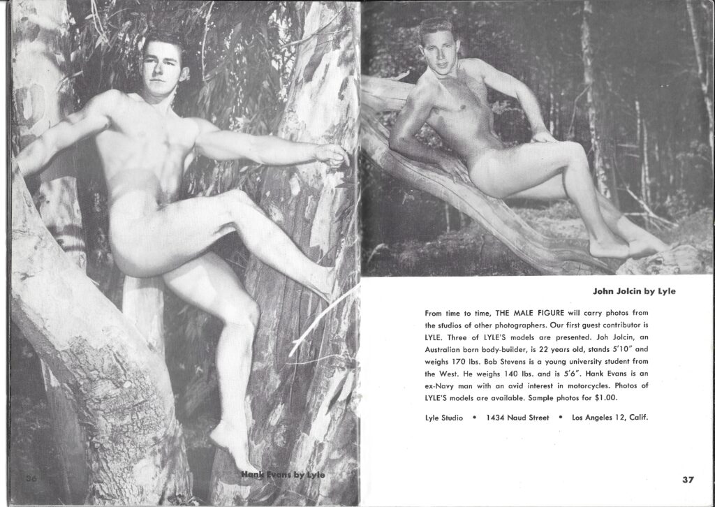 John Jolcin by Lyle
From time to time, THE MALE FIGURE will carry photos from the studios of other photographers. Our first guest contributor is LYLE. Three of LYLE'S models are presented. Joh Jolcin, an Australian born body-builder, is 22 years old, stands 5'10" and weighs 170 lbs. Bob Stevens is a young university student from the West. He weighs 140 lbs. and is 5'6". Hank Evans is an ex-Navy man with an avid interest in motorcycles. Photos of LYLE'S models are available. Sample photos for $1.00.
Lyle Studio
1434 Naud Street
Los Angeles 12, Calif.