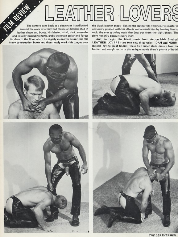 FILM REVIEW
The camera pans back as a dog chain is padlocked around the neck of a very hot muscular, blonde stud in leather chaps and boots. His Master, a tall, dark, mascular and equally masculine hunk, grabs the chain collar and forces his slave to the floor where he eagerly cleans the scum from the heavy construction boots and then slowly works his tongue over
LEATHER LOVERS
the black leather chaps licking the leather till it shines. His master is obviously pleased with his efforts and rewards him by forcing him to suck the ever growing cock that juts out from the tight chaps. The slave hungrily devours every inch!
And, so begins the latest movie from Action Male Studios! LEATHER LOVERS stars two new discoveries DAN and NORM. Besides having great bodies, these two super studs share a love for leather and rough sex in this unique movie there's plenty of both!
THE LEATHERMEN