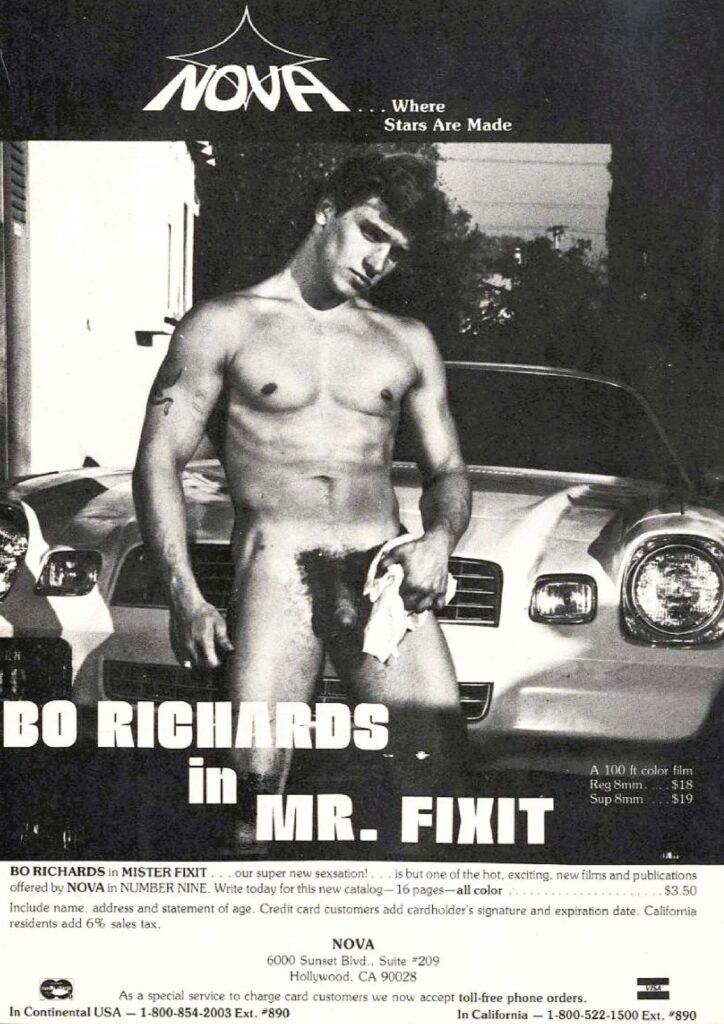 BO RICHARDS in MR. FIXIT
A 100 ft color film
Reg 8mm....$18
Sup 8mm
$19
BO RICHARDS in MISTER FIXIT... our super new sexsation! is but one of the hot, exciting, new films and publications offered by NOVA in NUMBER NINE. Write today for this new catalog-16 pages-all color... $3.50
Include name, address and statement of age. Credit card customers add cardholder's signature and expiration date. California residents add 6% sales tax.
NOVA
6000 Sunset Blvd., Suite #209 Hollywood. CA 90028
As a special service to charge card customers we now accept toll-free phone orders.
In Continental USA-1-800-854-2003 Ext. #890
In California 1-800-522-1500 Ext. #890