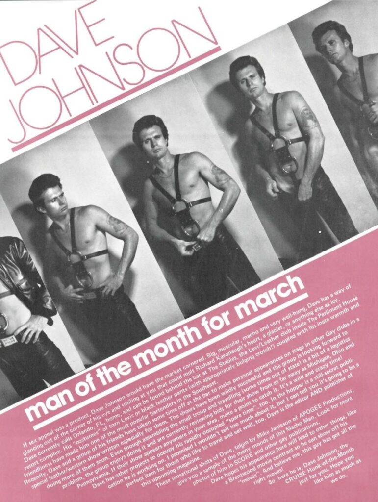 <>
Replace
man of the month for march
If sex appeal was a product, Dave Johnson would have the market cornered. Big, muscular, macho and very well-hung, Dave has a way of glancing out of the corner of his eye and smiling at you that could melt Richard Kavanaugh's heart, a glacier, or anything else as icy. Dave currently calls Orlando, FL, home, and can be found behind the bar at The Stables, the Levi/Leather club inside The Parliment House resort complex. His "costumes" of torn Levis or black leather pants (with appropriately bulging crotch!! coupled with his inate warmth and friendliness have made him one of the most popular bartenders in the Southeast. Recently, Dave and a group of his friends have taken some time off at the bar to make personal appearances on stage in other Gay clubs in a special leather/western show written especially for them. The shows have been wildly successful and the group is looking forward to
perfect item for those who like to travel and eat well, too. Dave is the editor AND publisher of doing more of them soon. Even though assembling the small troup and travelling (some times out of state) is a bit of a logistics problem, the group enjoys doing it and are currently reviewing bids for their show from as far away as Michigan, Ohio and Pennsylvania. If their show appears anywhere in your area, make a point to catch it. It's a wild and crazy time! Dave has other projects to occupy his rapidly-occupied "spare time", too. In the hopper is a still-secret publi cation he is working on. I promised I wouldn't tell too much about it, but I can tell you it's going to be a
give you a sample of the many moods of this Macho Man. Look for more sensational shots of Dave, taken by Mike Jameson of APOGEE Productions, this upcoming magazine.
photos of him in SCORE and other These gay publications. Dave hopes his appearance here will lead to other things, like Brentwood movie contract so he can show off his "moves". And believe me, this guy has got all the
right moves! CRUISE Hunk-of-the-Month So, here he is, Dave Johnson, the like him as much as just for you. Hope you we do.