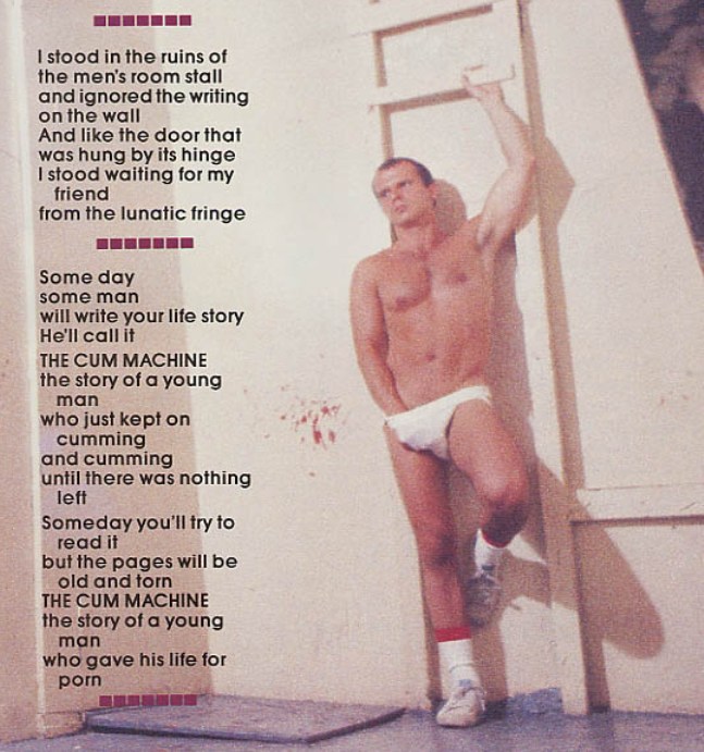 the men's room stall and ignored the writing on the wall And like the door that was hung by its hinge I stood waiting for my friend
from the lunatic fringe
some man
Some day will write your life story He'll call it
THE CUM MACHINE
the story of a young man who just kept on cumming and cumming